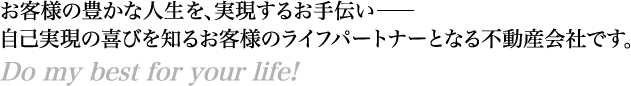 お客様の豊かな人生を、実現するお手伝い―自己実現の喜びを知るお客様のライフパートナーとなる不動産会社です。　Do my best for your life!